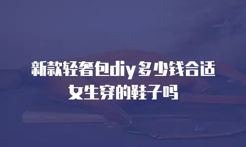 新款轻奢包diy多少钱合适女生穿的鞋子吗