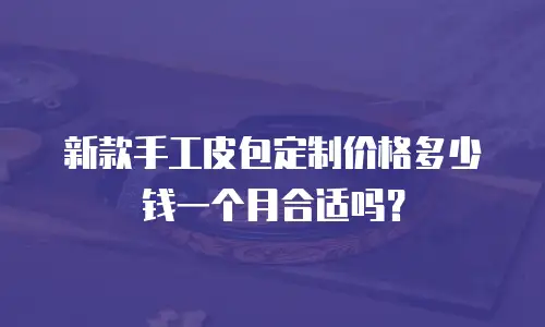 新款手工皮包定制价格多少钱一个月合适吗？