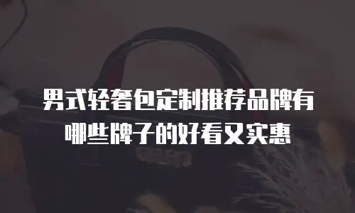 男式轻奢包定制推荐品牌有哪些牌子的好看又实惠