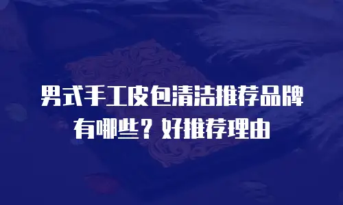 男式手工皮包清洁推荐品牌有哪些？好推荐理由