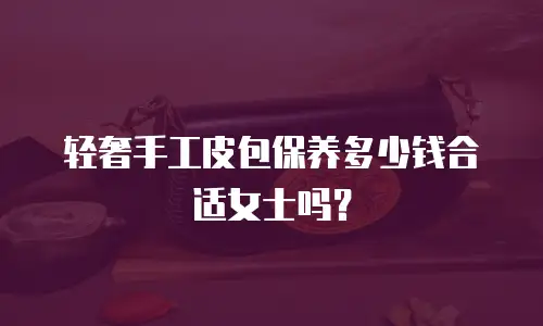 轻奢手工皮包保养多少钱合适女士吗？