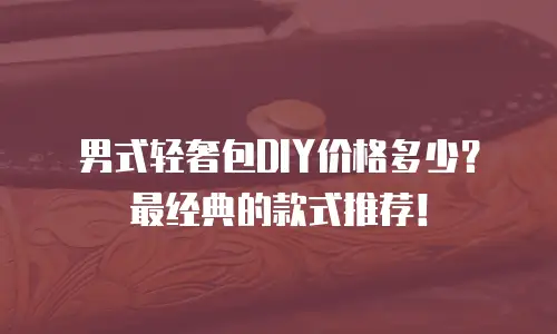 男式轻奢包DIY价格多少？最经典的款式推荐！