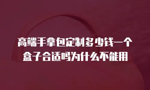 高端手拿包定制多少钱一个盒子合适吗为什么不能用