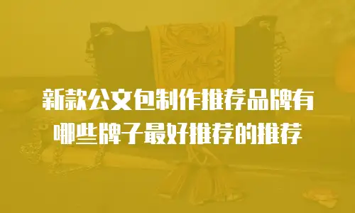 新款公文包制作推荐品牌有哪些牌子最好推荐的推荐