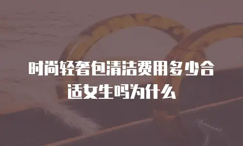 时尚轻奢包清洁费用多少合适女生吗为什么