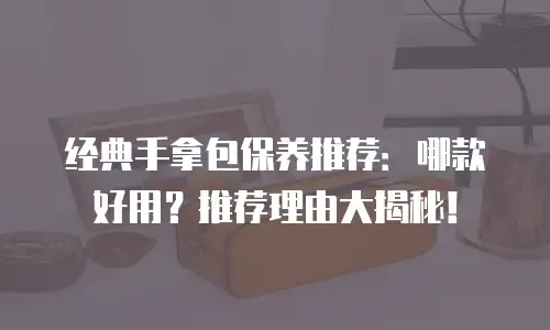 经典手拿包保养推荐：哪款好用？推荐理由大揭秘！