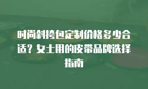 时尚斜挎包定制价格多少合适？女士用的皮带品牌选择指南