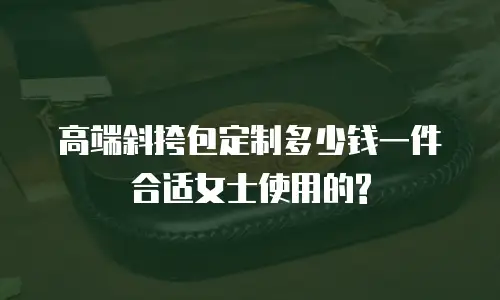 高端斜挎包定制多少钱一件合适女士使用的?