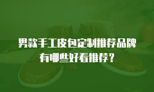 男款手工皮包定制推荐品牌有哪些好看推荐？