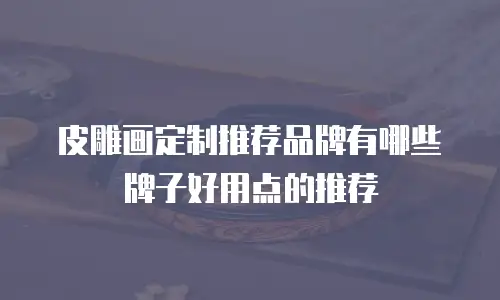 皮雕画定制推荐品牌有哪些牌子好用点的推荐