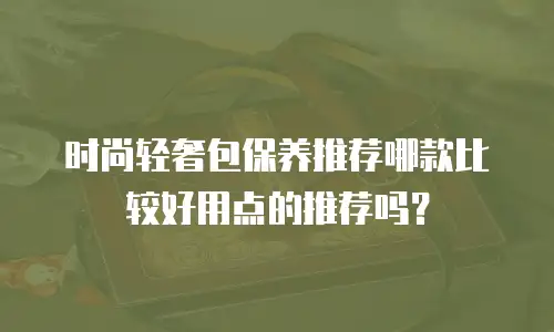 时尚轻奢包保养推荐哪款比较好用点的推荐吗？