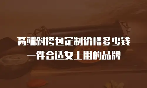 高端斜挎包定制价格多少钱一件合适女士用的品牌