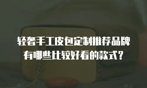 轻奢手工皮包定制推荐品牌有哪些比较好看的款式？