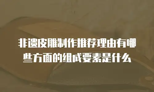 非遗皮雕制作推荐理由有哪些方面的组成要素是什么