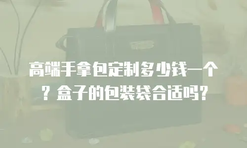 高端手拿包定制多少钱一个？盒子的包装袋合适吗？