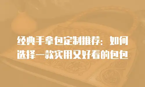 经典手拿包定制推荐：如何选择一款实用又好看的包包