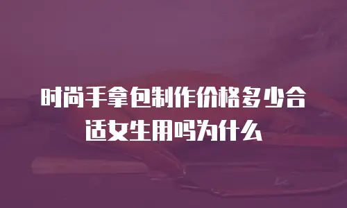 时尚手拿包制作价格多少合适女生用吗为什么
