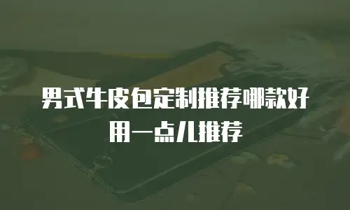 男式牛皮包定制推荐哪款好用一点儿推荐