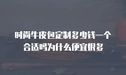 时尚牛皮包定制多少钱一个合适吗为什么便宜很多
