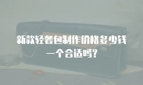 新款轻奢包制作价格多少钱一个合适吗？