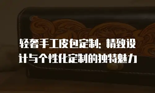 轻奢手工皮包定制: 精致设计与个性化定制的独特魅力