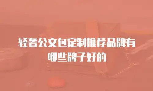 轻奢公文包定制推荐品牌有哪些牌子好的