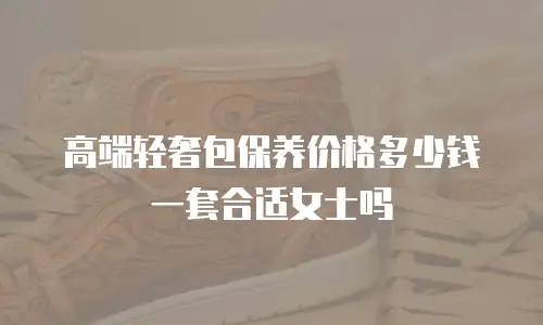 高端轻奢包保养价格多少钱一套合适女士吗