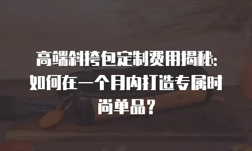 高端斜挎包定制费用揭秘：如何在一个月内打造专属时尚单品？