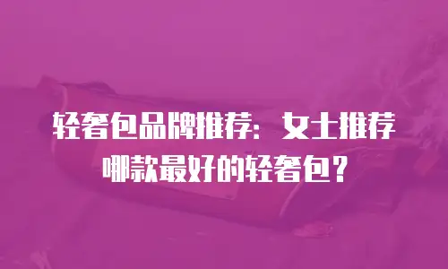 轻奢包品牌推荐：女士推荐哪款最好的轻奢包？