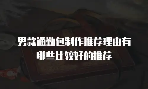 男款通勤包制作推荐理由有哪些比较好的推荐