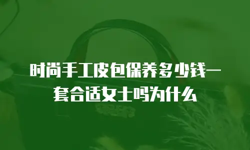 时尚手工皮包保养多少钱一套合适女士吗为什么
