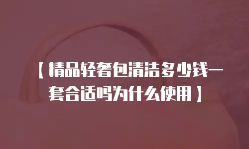 【精品轻奢包清洁多少钱一套合适吗为什么使用】