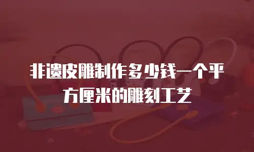 非遗皮雕制作多少钱一个平方厘米的雕刻工艺