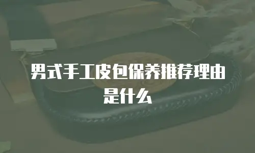 男式手工皮包保养推荐理由是什么