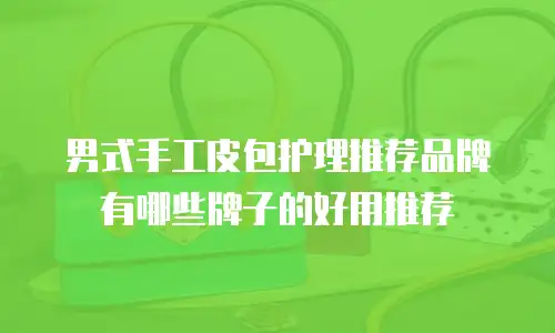 男式手工皮包护理推荐品牌有哪些牌子的好用推荐