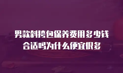 男款斜挎包保养费用多少钱合适吗为什么便宜很多