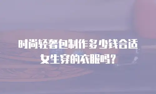 时尚轻奢包制作多少钱合适女生穿的衣服吗？