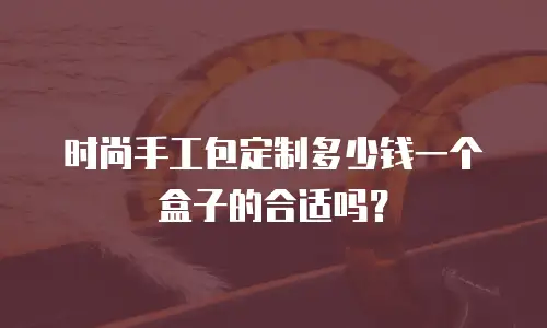 时尚手工包定制多少钱一个盒子的合适吗？
