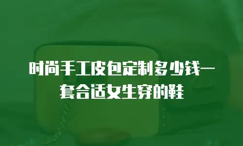 时尚手工皮包定制多少钱一套合适女生穿的鞋