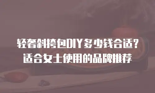 轻奢斜挎包DIY多少钱合适？适合女士使用的品牌推荐