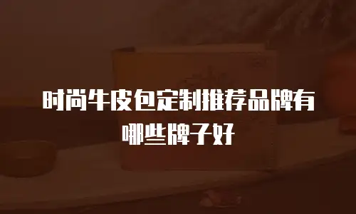 时尚牛皮包定制推荐品牌有哪些牌子好