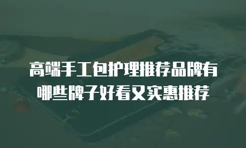 高端手工包护理推荐品牌有哪些牌子好看又实惠推荐