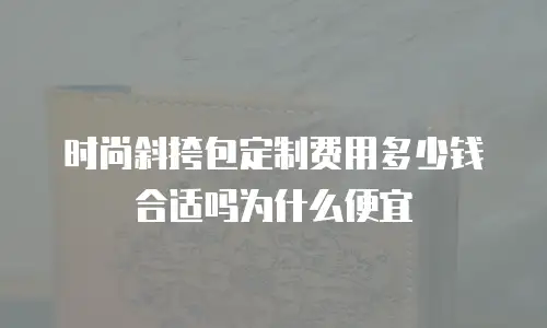 时尚斜挎包定制费用多少钱合适吗为什么便宜