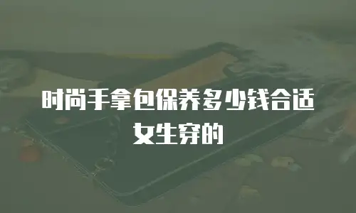 时尚手拿包保养多少钱合适女生穿的