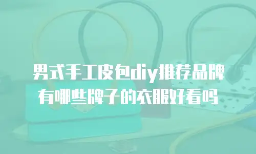 男式手工皮包diy推荐品牌有哪些牌子的衣服好看吗