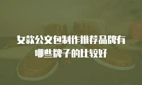女款公文包制作推荐品牌有哪些牌子的比较好
