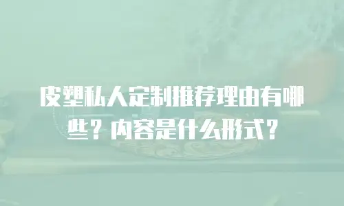 皮塑私人定制推荐理由有哪些？内容是什么形式？