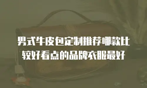 男式牛皮包定制推荐哪款比较好看点的品牌衣服最好