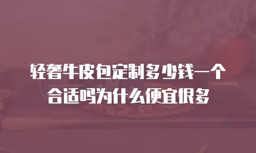 轻奢牛皮包定制多少钱一个合适吗为什么便宜很多