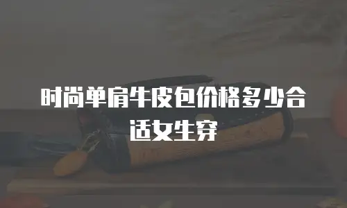 时尚单肩牛皮包价格多少合适女生穿